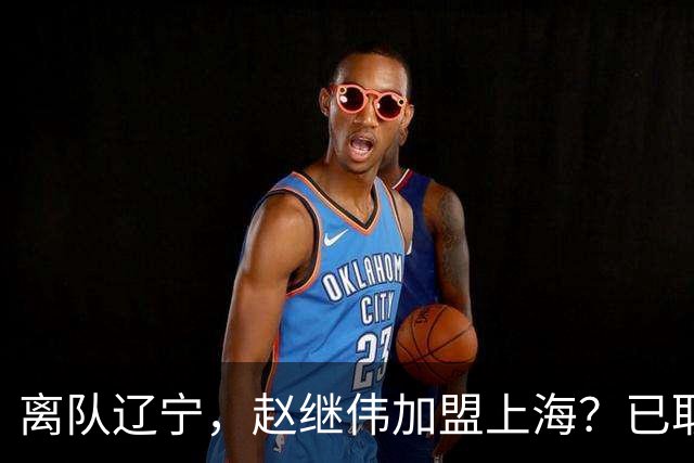 离队辽宁，赵继伟加盟上海？已取消辽篮认证，谁注意卢伟表态